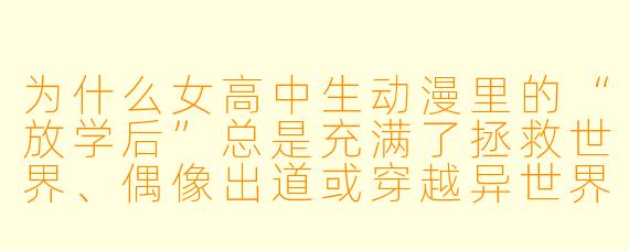 为什么女高中生动漫里的“放学后”总是充满了拯救世界、偶像出道或穿越异世界的奇遇,而现实中的我们放学后只能去补课班?