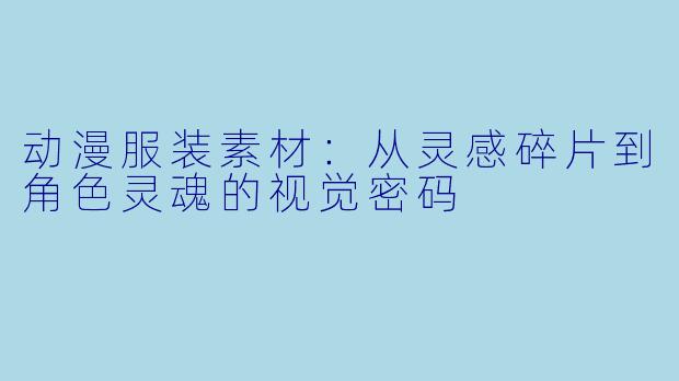 动漫服装素材：从灵感碎片到角X  灵魂的视觉密码