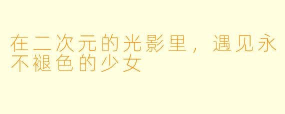 在二次元的光影里，遇见永不褪X  的少女