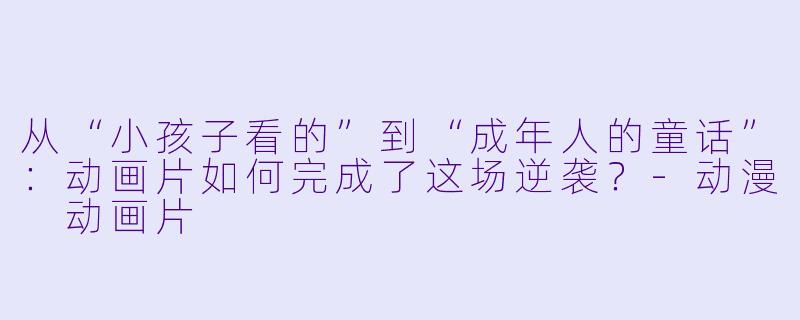 从“小孩子看的”到“成年人的童话”:动画片如何完成了这场逆袭?-动漫 动画片