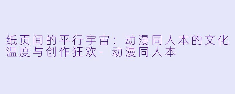 纸页间的平行宇宙:动漫同人本的文化温度与创作狂欢-动漫同人本