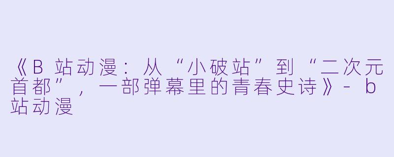 《B站动漫:从“小破站”到“二次元首都”,一部弹幕里的青春史诗》-b站动漫