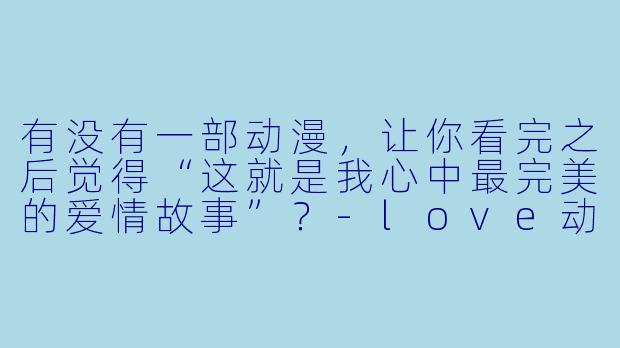 有没有一部动漫,让你看完之后觉得“这就是我心中最完美的爱情故事”?-love动漫