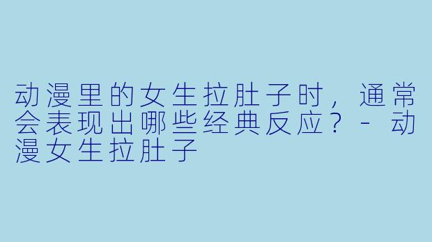 动漫里的女生拉肚子时,通常会表现出哪些经典反应?-动漫女生拉肚子