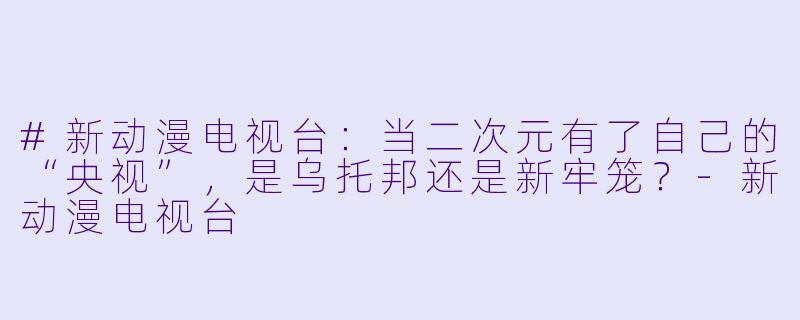 #新动漫电视台:当二次元有了自己的“央视”,是乌托邦还是新牢笼?-新动漫电视台
