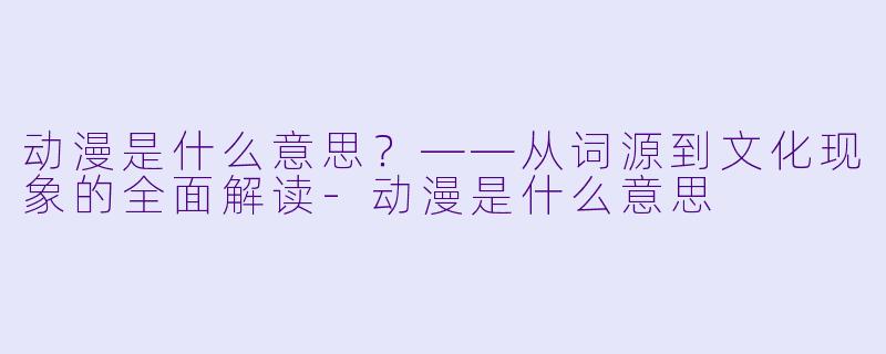 动漫是什么意思?——从词源到文化现象的全面解读-动漫是什么意思