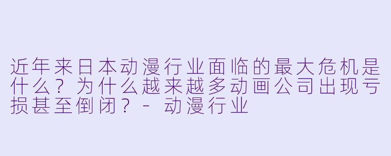 近年来日本动漫行业面临的最大危机是什么？为什么越来越多动画公司出现亏损甚至倒闭？-动漫行业