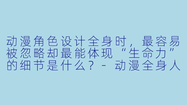动漫角X 设计全身时,最容易被忽略却最能体现“生命力”的细节是什么?-动漫全身人物