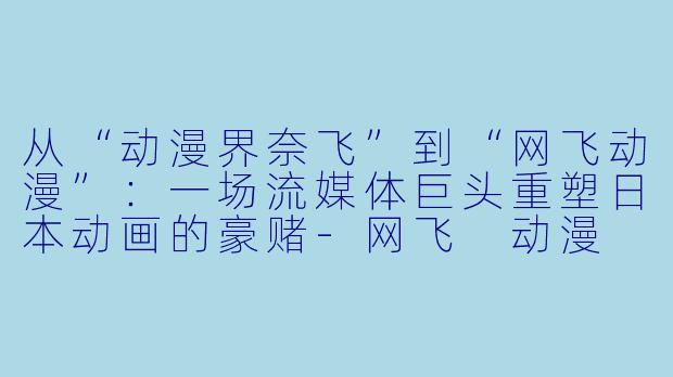 从“动漫界奈飞”到“网飞动漫”:一场流媒体巨头重塑日本动画的豪赌-网飞 动漫