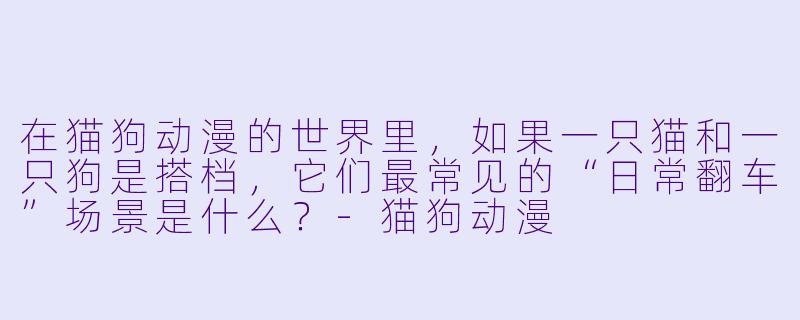 在猫狗动漫的世界里,如果一只猫和一只狗是搭档,它们最常见的“日常翻车”场景是什么?-猫狗动漫