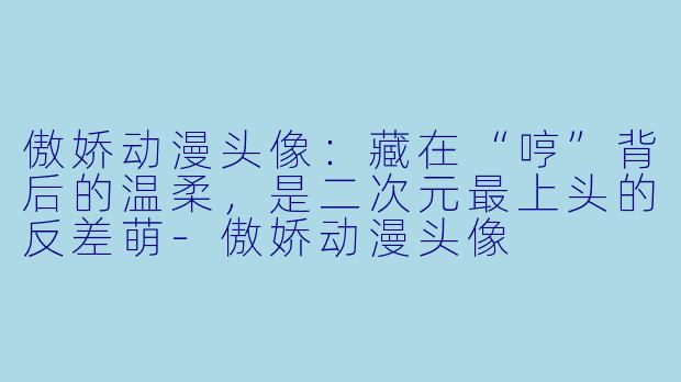 傲娇动漫头像:藏在“哼”背后的温柔,是二次元最上头的反差萌-傲娇动漫头像