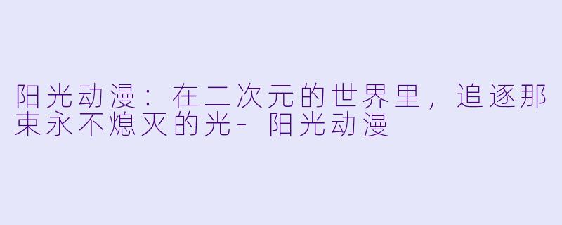 阳光动漫：在二次元的世界里，追逐那束永不熄灭的光