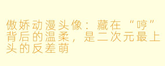 傲娇动漫头像:藏在“哼”背后的温柔,是二次元最上头的反差萌