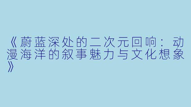 《蔚蓝深处的二次元回响:动漫海洋的叙事魅力与文化想象》