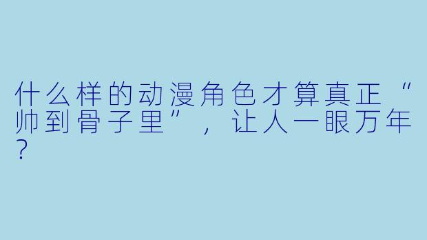 什么样的动漫角X 才算真正“帅到骨子里”,让人一眼万年?
