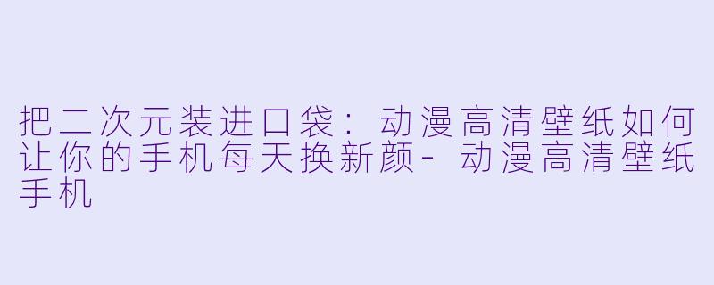 把二次元装进口袋:动漫高清壁纸如何让你的手机每天换新颜-动漫高清壁纸手机