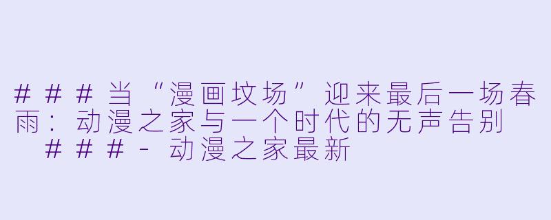 ###当“漫画坟场”迎来最后一场春雨:动漫之家与一个时代的无声告别
###-动漫之家最新