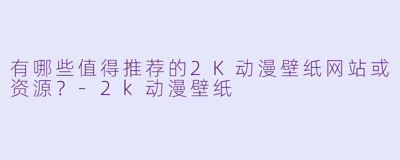 有哪些值得推荐的2K动漫壁纸网站或资源？