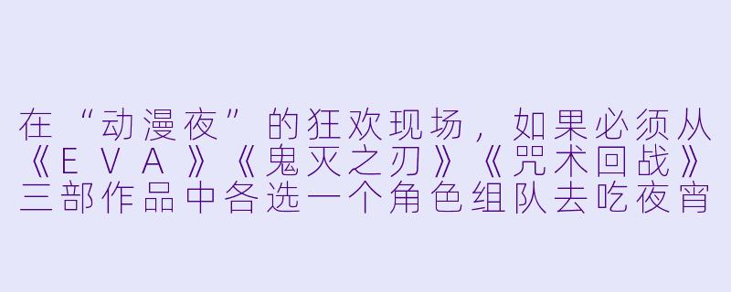 在“动漫夜”的狂欢现场，如果必须从《EVA》《鬼灭之刃》《咒术回战》三部作品中各选一个角X  组队去吃夜宵，你会选谁？为什么？-动漫夜