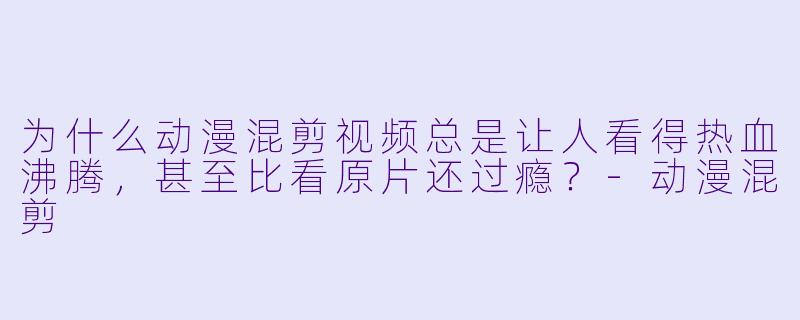 为什么动漫混剪视频总是让人看得热血沸腾,甚至比看原片还过瘾?-动漫混剪