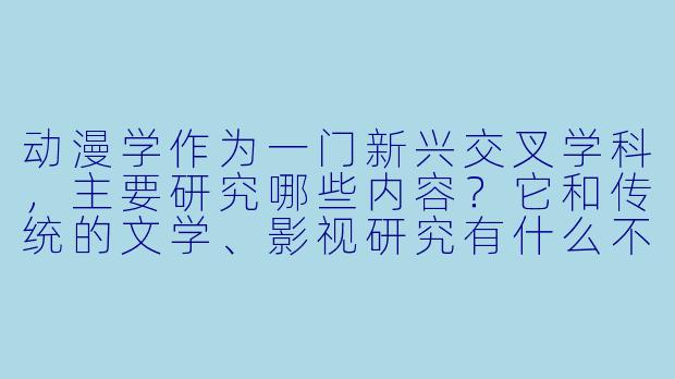 动漫学作为一门新兴交叉学科,主要研究哪些内容?它和传统的文学、影视研究有什么不同?