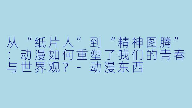 从“纸片人”到“精神图腾”：动漫如何重塑了我们的青春与世界观？-动漫东西