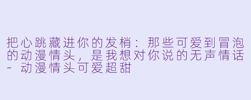 把心跳藏进你的发梢:那些可爱到冒泡的动漫情头,是我想对你说的无声情话-动漫情头可爱超甜