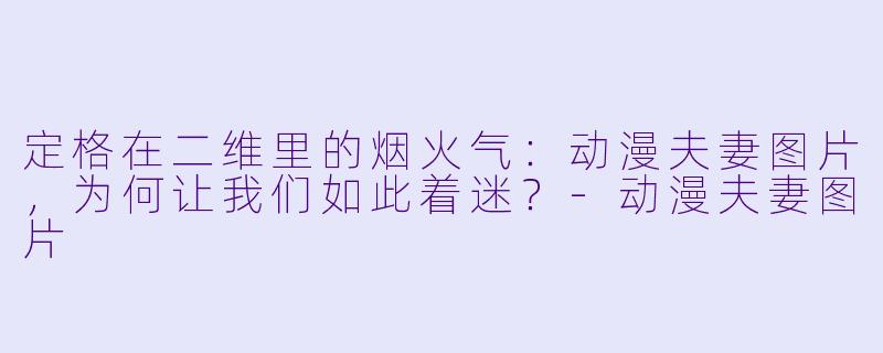 定格在二维里的烟火气:动漫夫妻图片,为何让我们如此着迷?-动漫夫妻图片