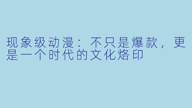 现象级动漫：不只是爆款，更是一个时代的文化烙印