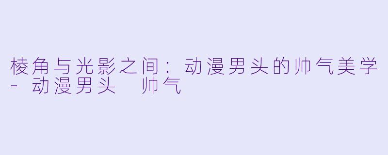 棱角与光影之间:动漫男头的帅气美学-动漫男头 帅气