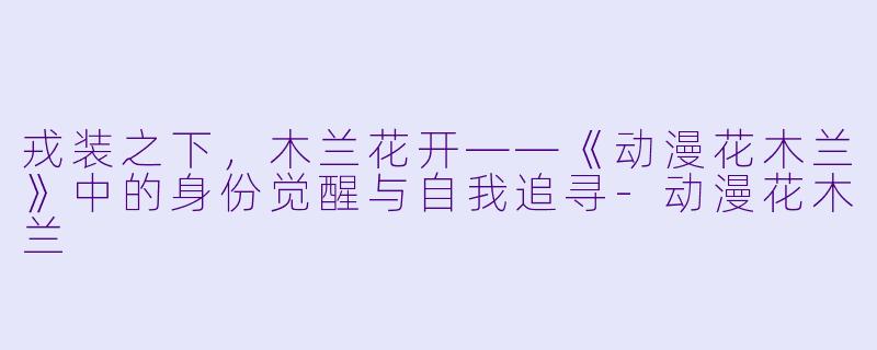 戎装之下，木兰花开——《动漫花木兰》中的身份觉醒与自我追寻-动漫花木兰