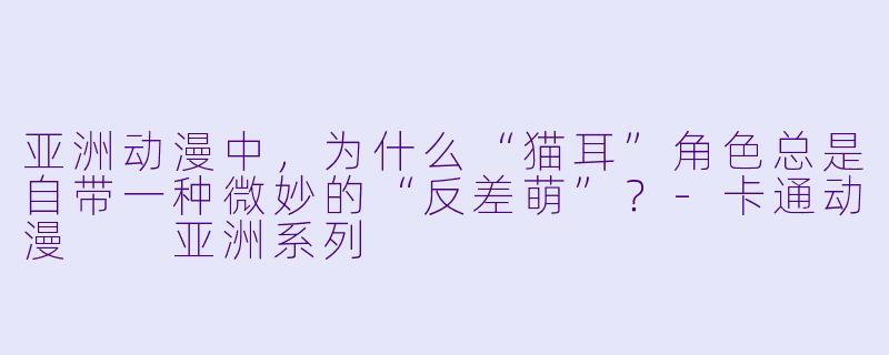 亚洲动漫中,为什么“猫耳”角X 总是自带一种微妙的“反差萌”?-卡通动漫 亚洲系列