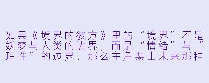 如果《境界的彼方》里的“境界”不是妖梦与人类的边界，而是“情绪”与“理X  ”的边界，那么主角栗山未来那种无法控制自己杀意、却又极度怕血的能力，是不是可以理解为她体内封印着某种“人类集体负面情绪”的具象化？而神原秋人作为“半妖”，是不是恰好是唯一能同时站在两边、却又两边都不完全属于的“边界本身”？这样的设定下，两人相遇的终极意义会不会不再是“消灭对方”，而是“互相成为对方的锚点，防止彼此彻底滑向某一极”？-类似境界的彼方的动漫