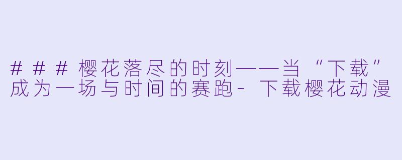 ###樱花落尽的时刻——当“下载”成为一场与时间的赛跑