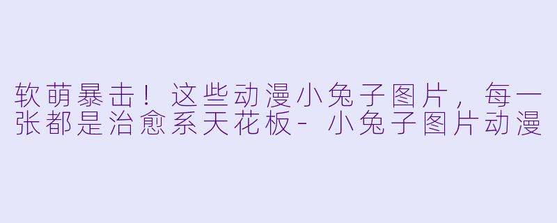 软萌暴击！这些动漫小兔子图片，每一张都是治愈系天花板