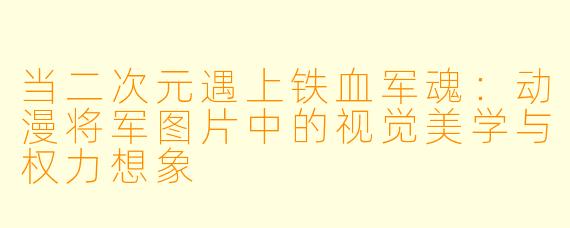 当二次元遇上铁血军魂：动漫将军图片中的视觉美学与权力想象