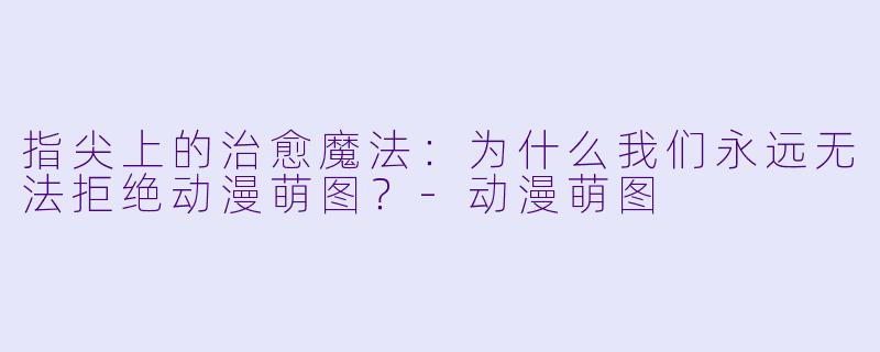 指尖上的治愈魔法:为什么我们永远无法拒绝动漫萌图?-动漫萌图