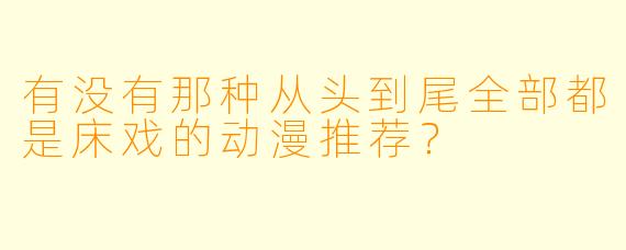 有没有那种从头到尾全部都是床戏的动漫推荐?