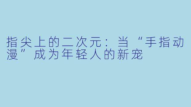 指尖上的二次元:当“手指动漫”成为年轻人的新宠