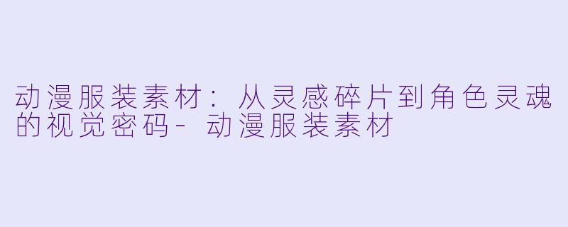动漫服装素材：从灵感碎片到角X  灵魂的视觉密码-动漫服装素材