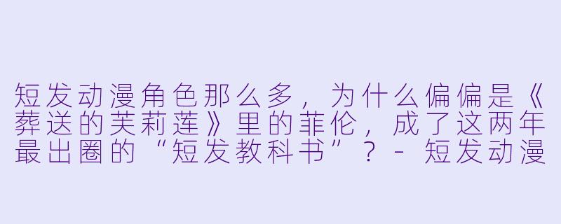 短发动漫角X 那么多,为什么偏偏是《葬送的芙莉莲》里的菲伦,成了这两年最出圈的“短发教科书”?-短发动漫