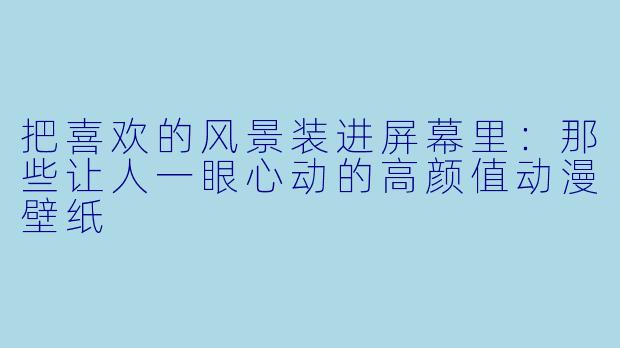 把喜欢的风景装进屏幕里:那些让人一眼心动的高颜值动漫壁纸