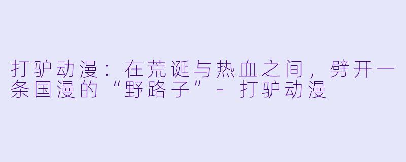 打驴动漫:在荒诞与热血之间,劈开一条国漫的“野路子”-打驴动漫