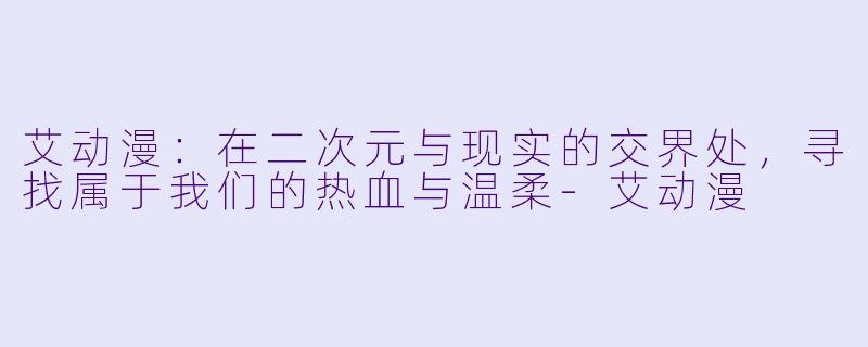艾动漫:在二次元与现实的交界处,寻找属于我们的热血与温柔-艾动漫