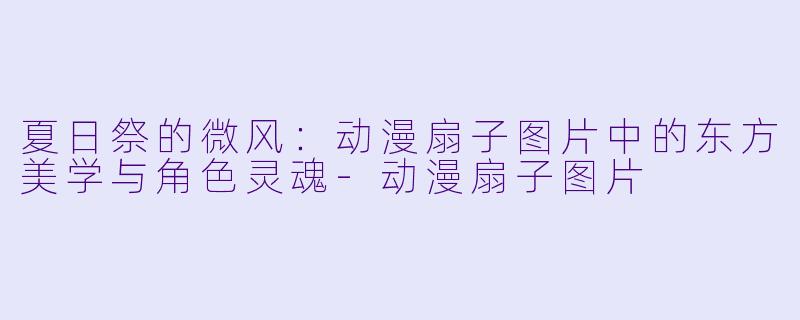 夏日祭的微风:动漫扇子图片中的东方美学与角X 灵魂-动漫扇子图片
