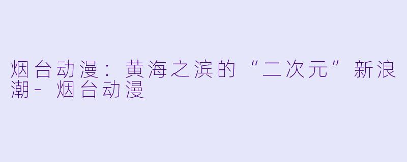 烟台动漫：黄海之滨的“二次元”新浪潮-烟台动漫