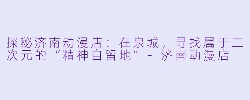 探秘济南动漫店:在泉城,寻找属于二次元的“精神自留地”-济南动漫店