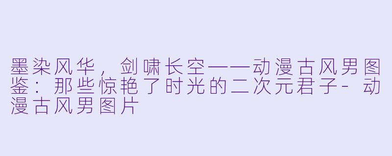 墨染风华,剑啸长空——动漫古风男图鉴:那些惊艳了时光的二次元君子-动漫古风男图片