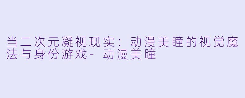 当二次元凝视现实:动漫美瞳的视觉魔法与身份游戏-动漫美瞳