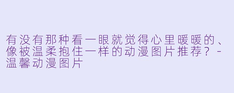 有没有那种看一眼就觉得心里暖暖的、像被温柔抱住一样的动漫图片推荐？-温馨动漫图片